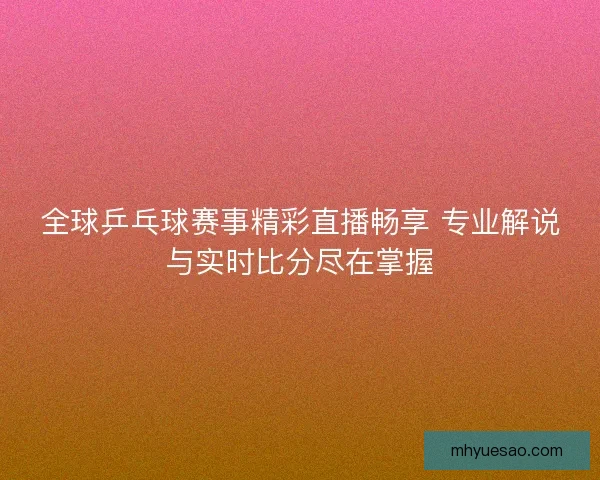 全球乒乓球赛事精彩直播畅享 专业解说与实时比分尽在掌握