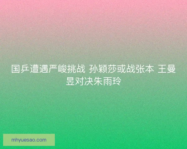 国乒遭遇严峻挑战 孙颖莎或战张本 王曼昱对决朱雨玲