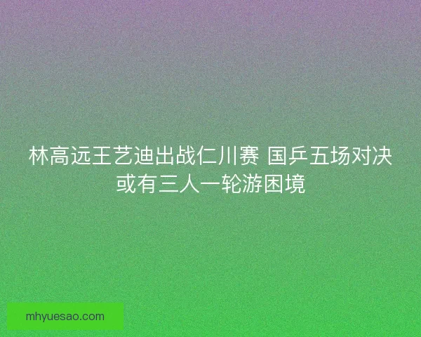 林高远王艺迪出战仁川赛 国乒五场对决或有三人一轮游困境