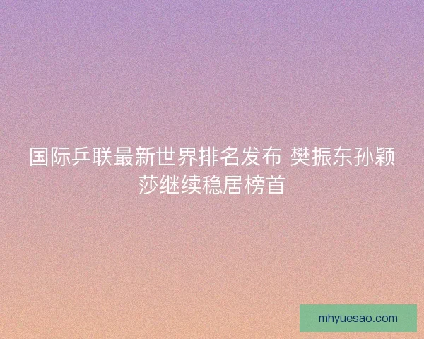国际乒联最新世界排名发布 樊振东孙颖莎继续稳居榜首